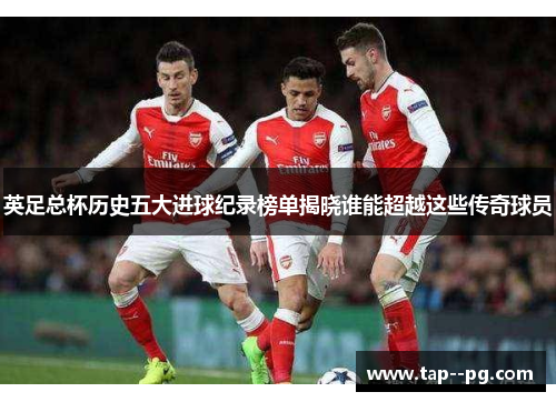 英足总杯历史五大进球纪录榜单揭晓谁能超越这些传奇球员