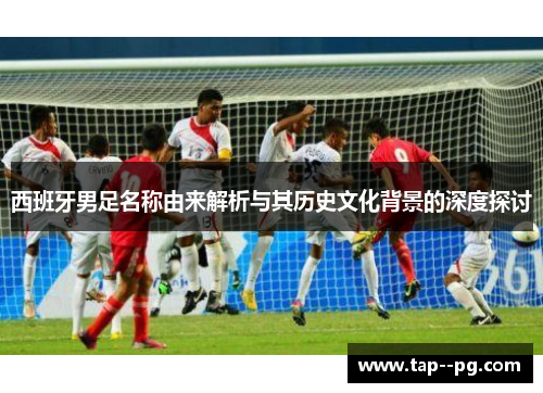 西班牙男足名称由来解析与其历史文化背景的深度探讨
