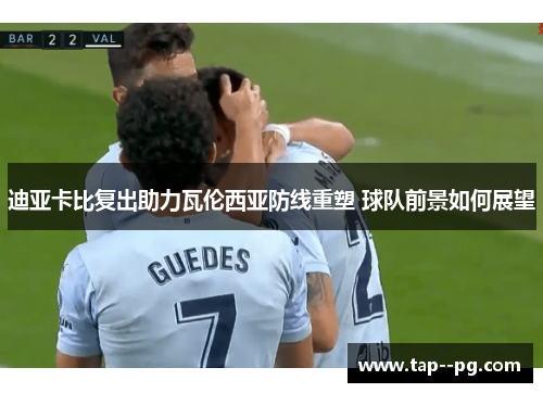 迪亚卡比复出助力瓦伦西亚防线重塑 球队前景如何展望 迪亚卡比复出助力瓦伦西亚防线重塑 球队前景如何展望