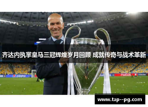 齐达内执掌皇马三冠辉煌岁月回顾 成就传奇与战术革新