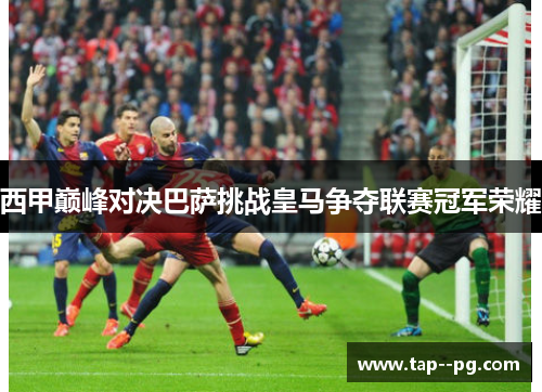 西甲巅峰对决巴萨挑战皇马争夺联赛冠军荣耀