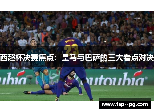 西超杯决赛焦点：皇马与巴萨的三大看点对决