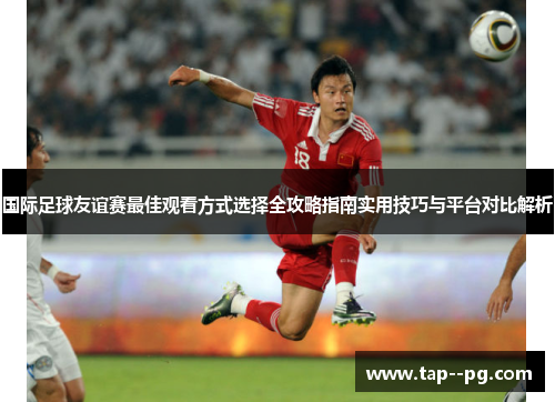 国际足球友谊赛最佳观看方式选择全攻略指南实用技巧与平台对比解析