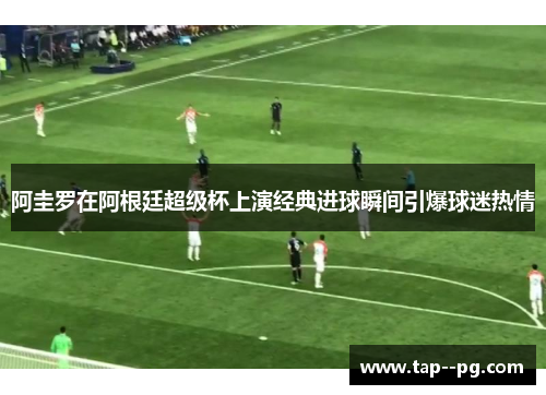 阿圭罗在阿根廷超级杯上演经典进球瞬间引爆球迷热情