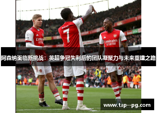 阿森纳面临新挑战：英超争冠失利后的团队凝聚力与未来重建之路