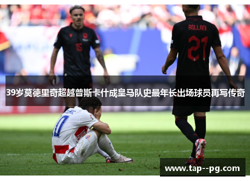 39岁莫德里奇超越普斯卡什成皇马队史最年长出场球员再写传奇