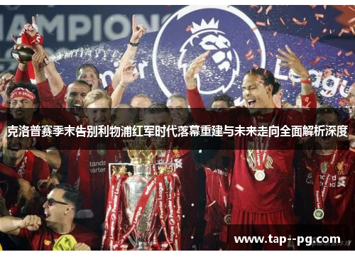 克洛普赛季末告别利物浦红军时代落幕重建与未来走向全面解析深度