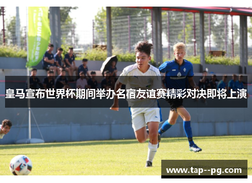 皇马宣布世界杯期间举办名宿友谊赛精彩对决即将上演 皇马宣布世界杯期间举办名宿友谊赛精彩对决即将上演