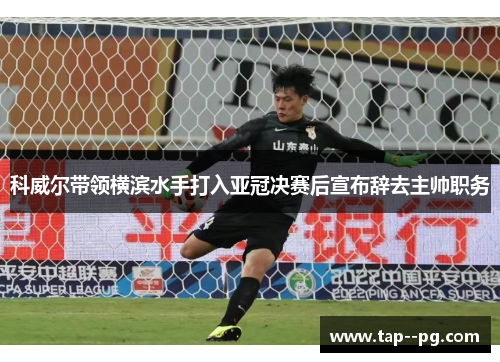 科威尔带领横滨水手打入亚冠决赛后宣布辞去主帅职务 科威尔带领横滨水手打入亚冠决赛后宣布辞去主帅职务
