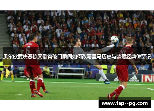 贝尔欧冠决赛惊天倒钩破门瞬间如何改写皇马历史与欧冠经典传奇记