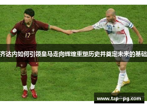 齐达内如何引领皇马走向辉煌重塑历史并奠定未来的基础