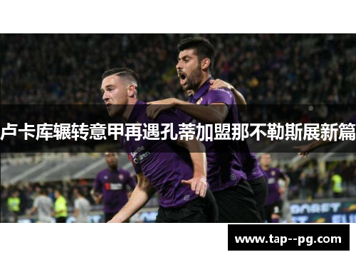 卢卡库辗转意甲再遇孔蒂加盟那不勒斯展新篇