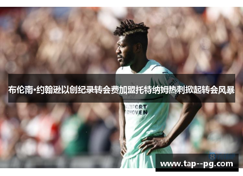 布伦南·约翰逊以创纪录转会费加盟托特纳姆热刺掀起转会风暴 布伦南·约翰逊以创纪录转会费加盟托特纳姆热刺掀起转会风暴