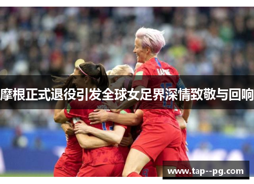 摩根正式退役引发全球女足界深情致敬与回响 摩根正式退役引发全球女足界深情致敬与回响