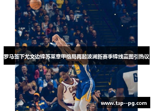 罗马签下尤文边锋苏莱意甲格局再起波澜新赛季锋线蓝图引热议 罗马签下尤文边锋苏莱意甲格局再起波澜新赛季锋线蓝图引热议