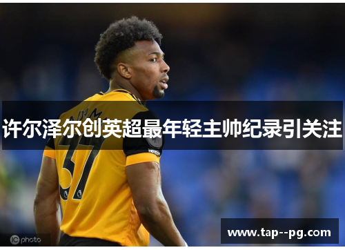 许尔泽尔创英超最年轻主帅纪录引关注