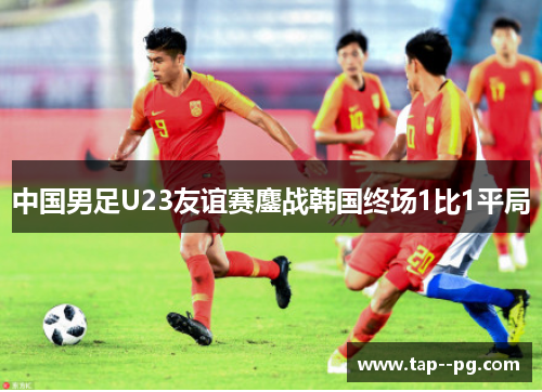 中国男足U23友谊赛鏖战韩国终场1比1平局